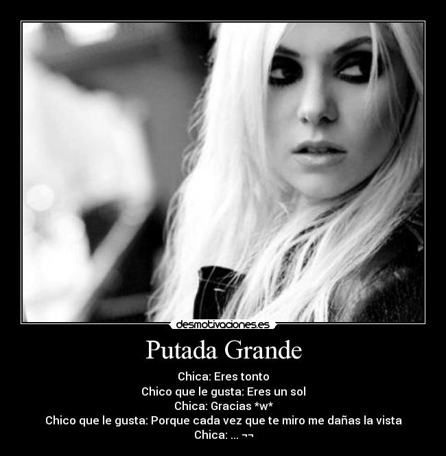 Putada Grande - Chica: Eres tonto
Chico que le gusta: Eres un sol
Chica: Gracias *w*
Chico que le gusta: Porque cada vez que te miro me dañas la vista
Chica: ... ¬¬