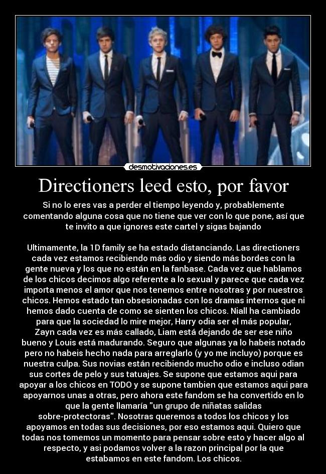 Directioners leed esto, por favor - Si no lo eres vas a perder el tiempo leyendo y, probablemente
comentando alguna cosa que no tiene que ver con lo que pone, así que
te invito a que ignores este cartel y sigas bajando

Ultimamente, la 1D family se ha estado distanciando. Las directioners
cada vez estamos recibiendo más odio y siendo más bordes con la
gente nueva y los que no están en la fanbase. Cada vez que hablamos
de los chicos decimos algo referente a lo sexual y parece que cada vez
importa menos el amor que nos tenemos entre nosotras y por nuestros
chicos. Hemos estado tan obsesionadas con los dramas internos que ni
hemos dado cuenta de como se sienten los chicos. Niall ha cambiado
para que la sociedad lo mire mejor, Harry odia ser el más popular,
Zayn cada vez es más callado, Liam está dejando de ser ese niño
bueno y Louis está madurando. Seguro que algunas ya lo habeis notado
pero no habeis hecho nada para arreglarlo (y yo me incluyo) porque es
nuestra culpa. Sus novias están recibiendo mucho odio e incluso odian
sus cortes de pelo y sus tatuajes. Se supone que estamos aqui para
apoyar a los chicos en TODO y se supone tambien que estamos aqui para
apoyarnos unas a otras, pero ahora este fandom se ha convertido en lo
que la gente llamaría un grupo de niñatas salidas
sobre-protectoras. Nosotras queremos a todos los chicos y los
apoyamos en todas sus decisiones, por eso estamos aqui. Quiero que
todas nos tomemos un momento para pensar sobre esto y hacer algo al
respecto, y asi podamos volver a la razon principal por la que
estabamos en este fandom. Los chicos.