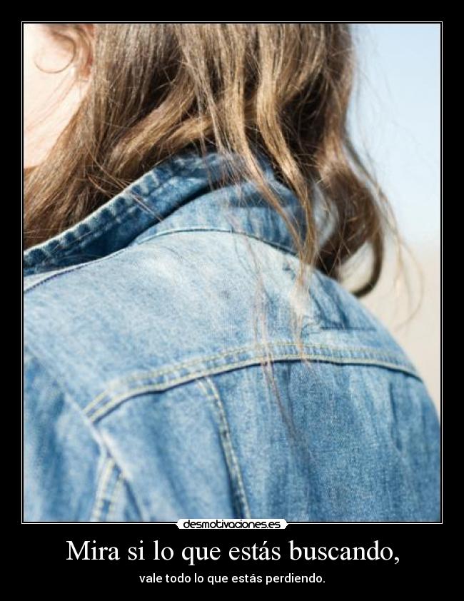 Mira si lo que estás buscando, - vale todo lo que estás perdiendo.