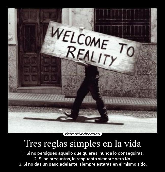 Tres reglas simples en la vida - 1. Si no persigues aquello que quieres, nunca lo conseguirás.
2. Si no preguntas, la respuesta siempre sera No.
3. Si no das un paso adelante, siempre estarás en el mismo sitio.