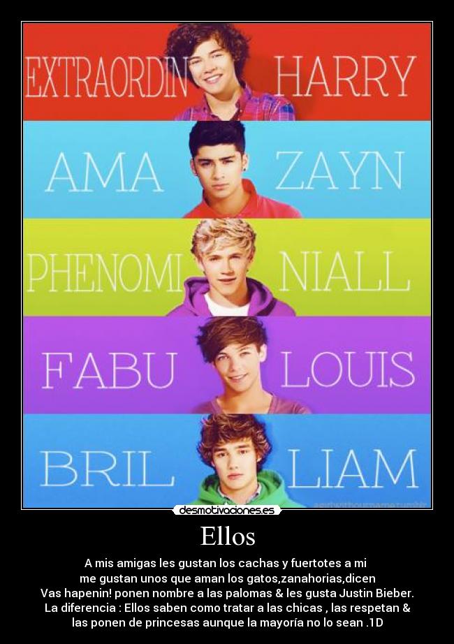 Ellos - A mis amigas les gustan los cachas y fuertotes a mi
me gustan unos que aman los gatos,zanahorias,dicen
Vas hapenin! ponen nombre a las palomas & les gusta Justin Bieber.
La diferencia : Ellos saben como tratar a las chicas , las respetan &
las ponen de princesas aunque la mayoría no lo sean .1D