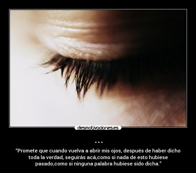 ... - “Promete que cuando vuelva a abrir mis ojos, después de haber dicho
toda la verdad, seguirás acá,como si nada de esto hubiese
pasado,como si ninguna palabra hubiese sido dicha.”