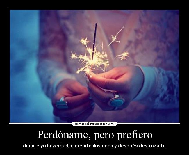 Perdóname, pero prefiero - decirte ya la verdad, a crearte ilusiones y después destrozarte.