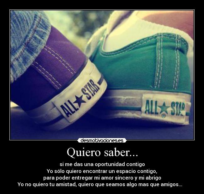 Quiero saber... - si me das una oportunidad contigo
Yo sólo quiero encontrar un espacio contigo,
para poder entregar mi amor sincero y mi abrigo
Yo no quiero tu amistad, quiero que seamos algo mas que amigos...♪♫ ♥