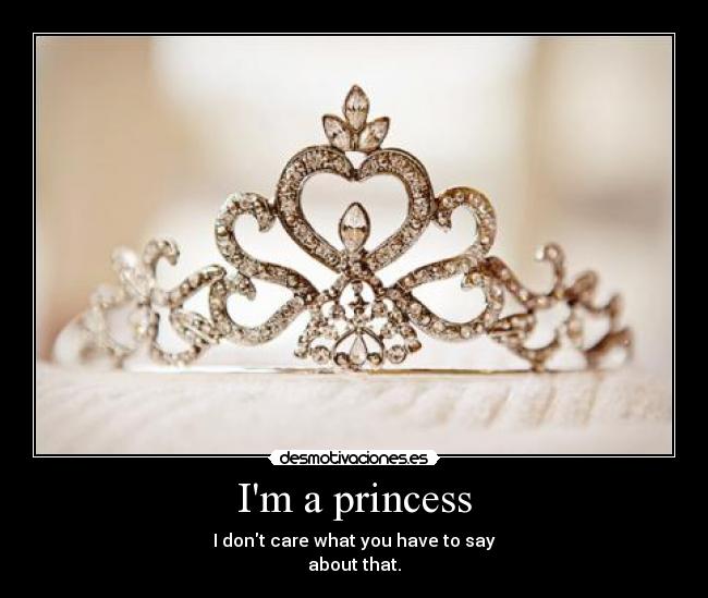 Im a princess - I dont care what you have to say
about that.