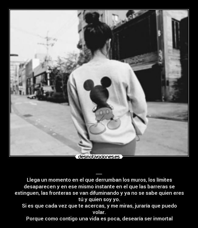 _ - Llega un momento en el que derrumban los muros, los límites
desaparecen y en ese mismo instante en el que las barreras se
extinguen, las fronteras se van difuminando y ya no se sabe quien eres
tú y quien soy yo.
Si es que cada vez que te acercas, y me miras, juraría que puedo
volar.
Porque como contigo una vida es poca, desearía ser inmortal