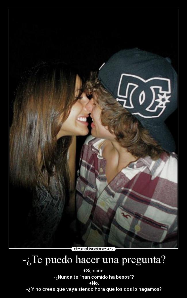 -¿Te puedo hacer una pregunta? - +Si, dime.
-¿Nunca te han comido ha besos?
+No.
-¿ Y no crees que vaya siendo hora que los dos lo hagamos?