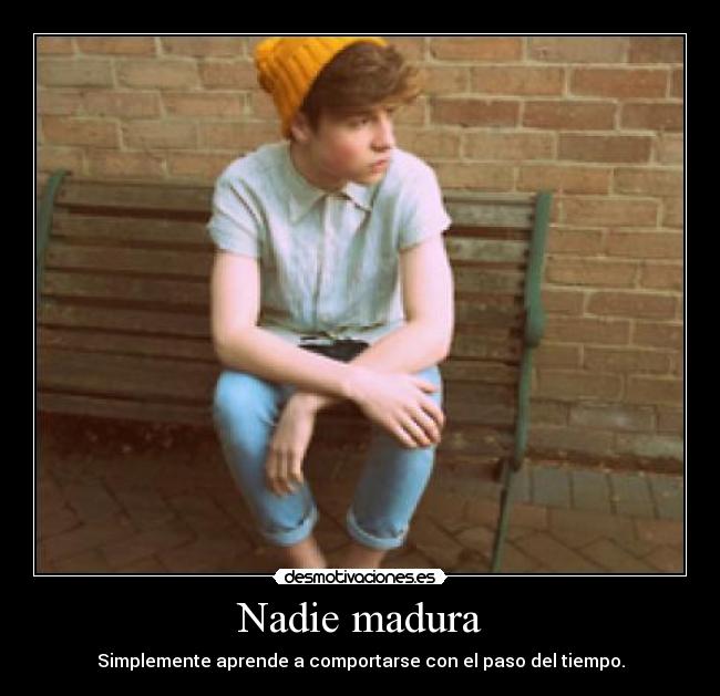 Nadie madura - Simplemente aprende a comportarse con el paso del tiempo.