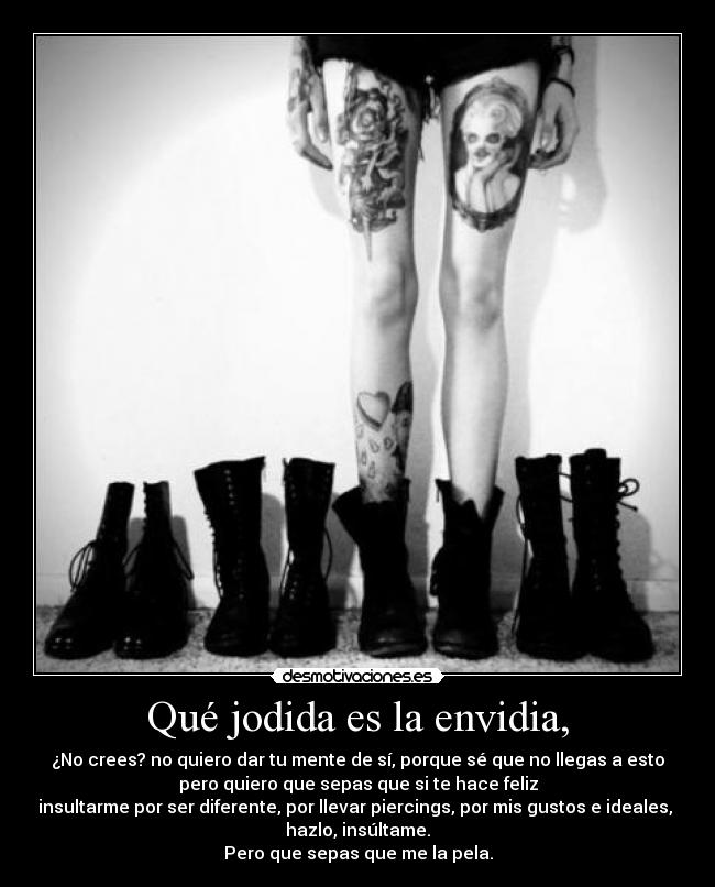 Qué jodida es la envidia, - ¿No crees? no quiero dar tu mente de sí, porque sé que no llegas a esto
pero quiero que sepas que si te hace feliz
insultarme por ser diferente, por llevar piercings, por mis gustos e ideales,
hazlo, insúltame.
Pero que sepas que me la pela.