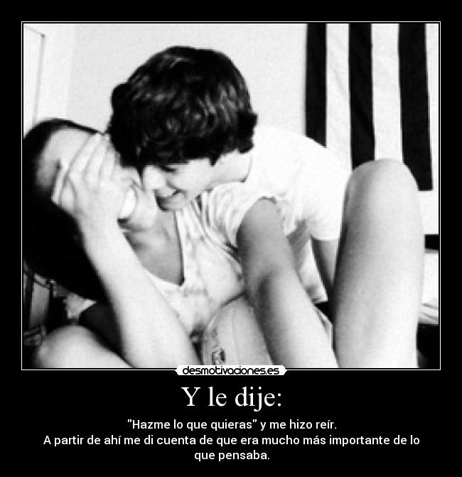 Y le dije: - Hazme lo que quieras y me hizo reír.
A partir de ahí me di cuenta de que era mucho más importante de lo que pensaba.