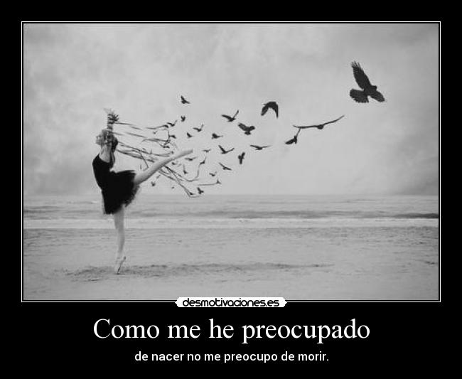 Como me he preocupado - de nacer no me preocupo de morir.