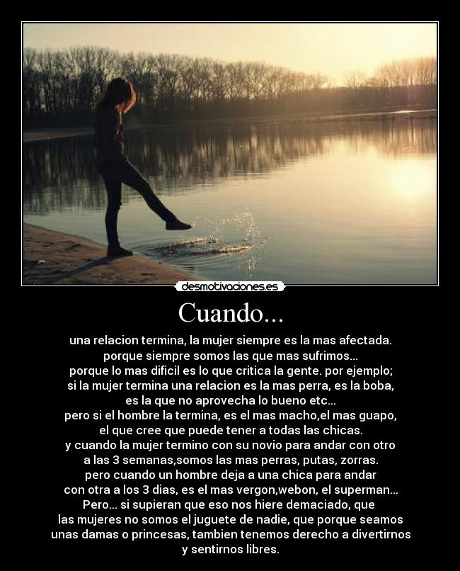 Cuando... - una relacion termina, la mujer siempre es la mas afectada.
porque siempre somos las que mas sufrimos...
porque lo mas dificil es lo que critica la gente. por ejemplo;
si la mujer termina una relacion es la mas perra, es la boba,
es la que no aprovecha lo bueno etc...
pero si el hombre la termina, es el mas macho,el mas guapo,
el que cree que puede tener a todas las chicas.
y cuando la mujer termino con su novio para andar con otro
a las 3 semanas,somos las mas perras, putas, zorras.
pero cuando un hombre deja a una chica para andar
con otra a los 3 dias, es el mas vergon,webon, el superman...
Pero... si supieran que eso nos hiere demaciado, que 
las mujeres no somos el juguete de nadie, que porque seamos
unas damas o princesas, tambien tenemos derecho a divertirnos
y sentirnos libres.