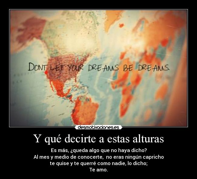 Y qué decirte a estas alturas - Es más, ¿queda algo que no haya dicho?
Al mes y medio de conocerte, no eras ningún capricho
te quise y te querré como nadie, lo dicho;
Te amo.