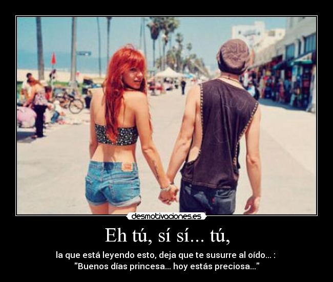 Eh tú, sí sí... tú, - la que está leyendo esto, deja que te susurre al oído... : 
Buenos días princesa... hoy estás preciosa...