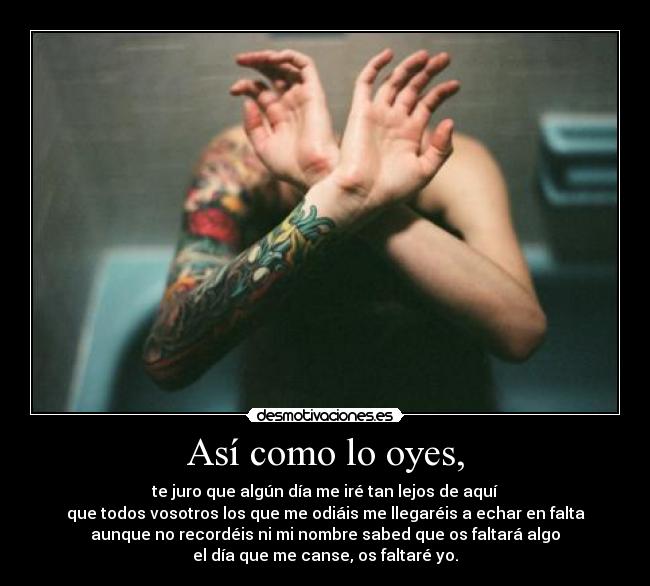 Así como lo oyes, - te juro que algún día me iré tan lejos de aquí
que todos vosotros los que me odiáis me llegaréis a echar en falta
aunque no recordéis ni mi nombre sabed que os faltará algo
el día que me canse, os faltaré yo.
