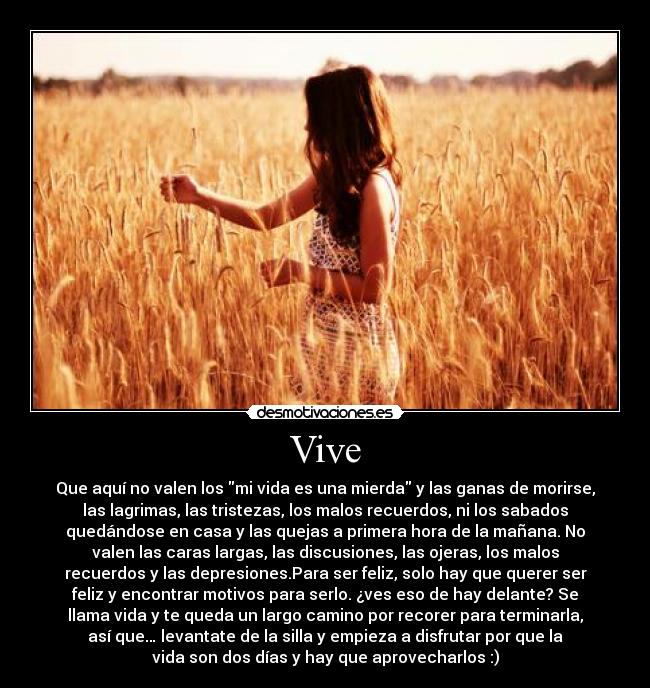 Vive - Que aquí no valen los mi vida es una mierda y las ganas de morirse,
las lagrimas, las tristezas, los malos recuerdos, ni los sabados
quedándose en casa y las quejas a primera hora de la mañana. No
valen las caras largas, las discusiones, las ojeras, los malos
recuerdos y las depresiones.Para ser feliz, solo hay que querer ser
feliz y encontrar motivos para serlo. ¿ves eso de hay delante? Se
llama vida y te queda un largo camino por recorer para terminarla,
así que… levantate de la silla y empieza a disfrutar por que la
vida son dos días y hay que aprovecharlos :)