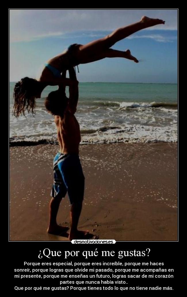 ¿Que por qué me gustas? - Porque eres especial, porque eres increíble, porque me haces
sonreír, porque logras que olvide mi pasado, porque me acompañas en
mi presente, porque me enseñas un futuro, logras sacar de mi corazón
partes que nunca había visto..
Que por qué me gustas? Porque tienes todo lo que no tiene nadie más.