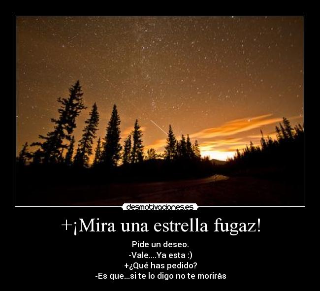 +¡Mira una estrella fugaz! - Pide un deseo.
-Vale....Ya esta :)
+¿Qué has pedido?
-Es que...si te lo digo no te morirás