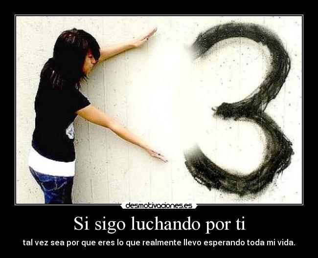 Si sigo luchando por ti - tal vez sea por que eres lo que realmente llevo esperando toda mi vida.