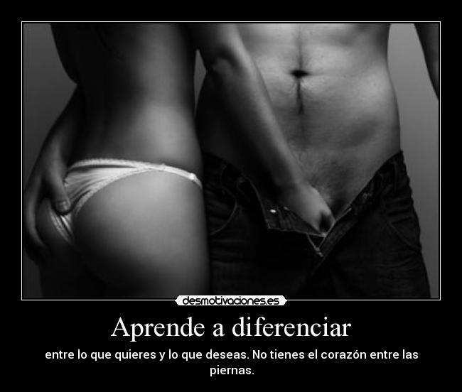 Aprende a diferenciar - entre lo que quieres y lo que deseas. No tienes el corazón entre las piernas.
