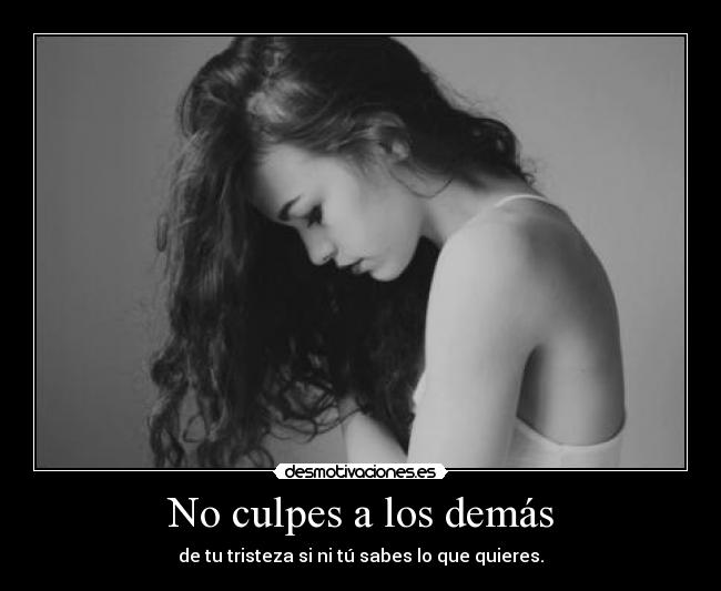 No culpes a los demás - de tu tristeza si ni tú sabes lo que quieres.