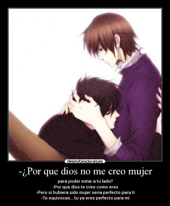 -¿Por que dios no me creo mujer - para poder estar a tu lado?
-Por que dios te creo como eres
-Pero si hubiera sido mujer seria perfecto para ti
-Te equivocas... tu ya eres perfecto para mi