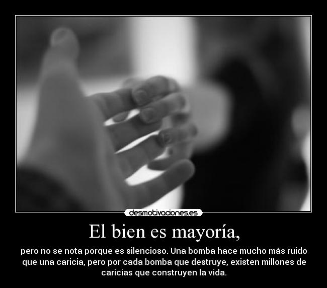 El bien es mayoría, - pero no se nota porque es silencioso. Una bomba hace mucho más ruido
que una caricia, pero por cada bomba que destruye, existen millones de
caricias que construyen la vida.