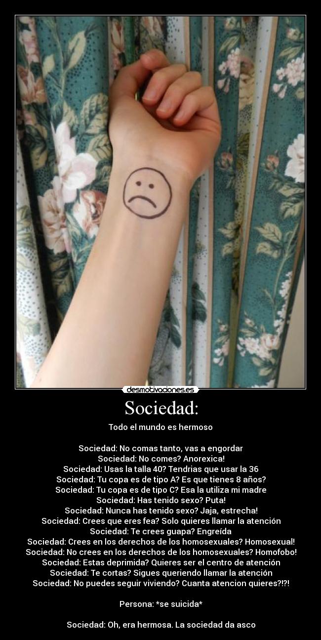 Sociedad: - Todo el mundo es hermoso

Sociedad: No comas tanto, vas a engordar
Sociedad: No comes? Anorexica!
Sociedad: Usas la talla 40? Tendrias que usar la 36
Sociedad: Tu copa es de tipo A? Es que tienes 8 años?
Sociedad: Tu copa es de tipo C? Esa la utiliza mi madre
Sociedad: Has tenido sexo? Puta!
Sociedad: Nunca has tenido sexo? Jaja, estrecha!
Sociedad: Crees que eres fea? Solo quieres llamar la atención
Sociedad: Te crees guapa? Engreída
Sociedad: Crees en los derechos de los homosexuales? Homosexual!
Sociedad: No crees en los derechos de los homosexuales? Homofobo!
Sociedad: Estas deprimida? Quieres ser el centro de atención
Sociedad: Te cortas? Sigues queriendo llamar la atención
Sociedad: No puedes seguir viviendo? Cuanta atencion quieres?!?!

Persona: *se suicida*

Sociedad: Oh, era hermosa. La sociedad da asco