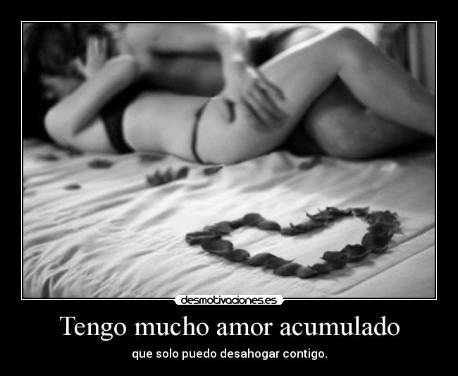 Tengo mucho amor acumulado - que solo puedo desahogar contigo.