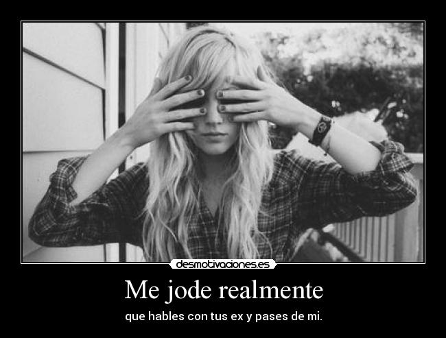 Me jode realmente - que hables con tus ex y pases de mi.