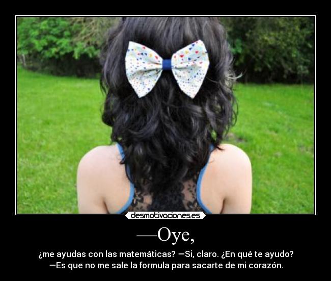 —Oye, - ¿me ayudas con las matemáticas? —Si, claro. ¿En qué te ayudo?
—Es que no me sale la formula para sacarte de mi corazón.