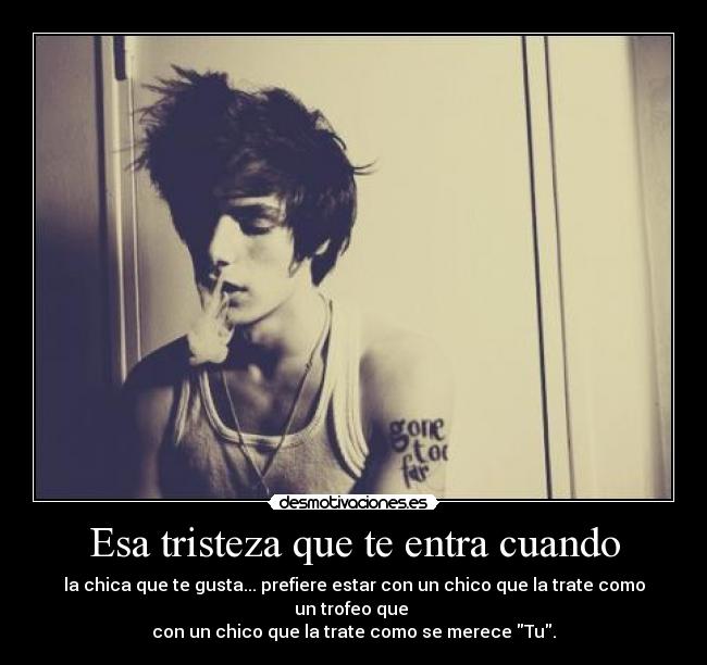 Esa tristeza que te entra cuando - la chica que te gusta... prefiere estar con un chico que la trate como un trofeo que 
con un chico que la trate como se merece Tu.