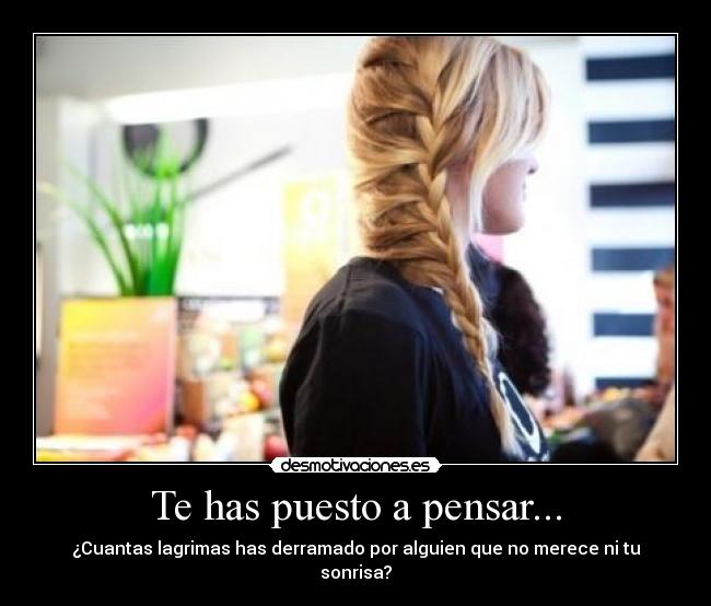 Te has puesto a pensar... - ¿Cuantas lagrimas has derramado por alguien que no merece ni tu sonrisa?