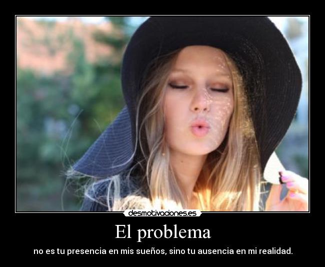 El problema - no es tu presencia en mis sueños, sino tu ausencia en mi realidad.