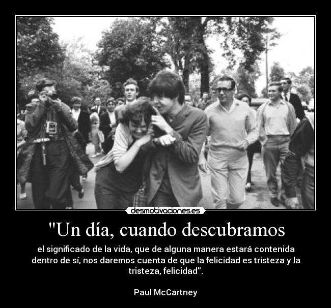 Un día, cuando descubramos - el significado de la vida, que de alguna manera estará contenida
dentro de sí, nos daremos cuenta de que la felicidad es tristeza y la
tristeza, felicidad.

Paul McCartney