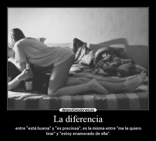 La diferencia - entre está buena y es preciosa, es la misma entre me la quiero
tirar y estoy enamorado de ella.
