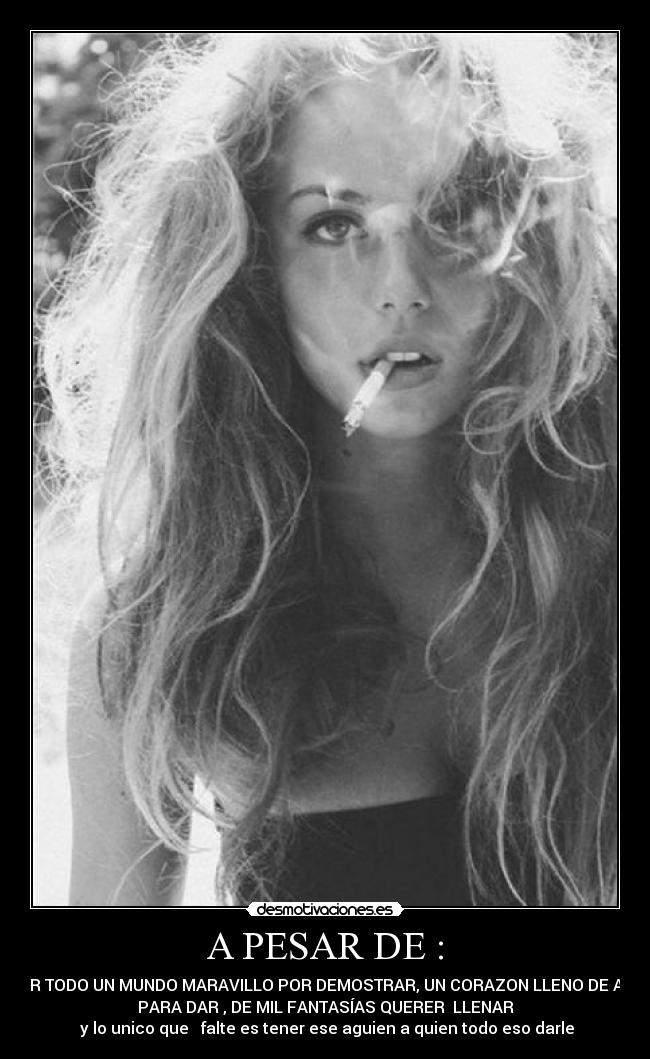 A PESAR DE : - TENER TODO UN MUNDO MARAVILLO POR DEMOSTRAR, UN CORAZON LLENO DE AMOR
PARA DAR , DE MIL FANTASÍAS QUERER LLENAR
y lo unico que falte es tener ese aguien a quien todo eso darle