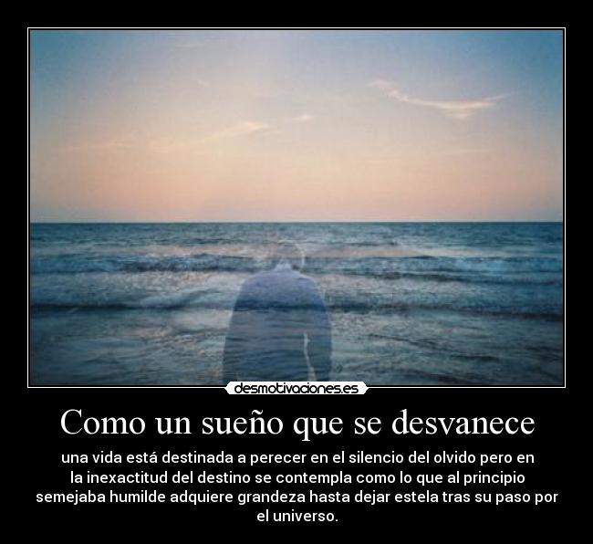 Como un sueño que se desvanece - una vida está destinada a perecer en el silencio del olvido pero en
la inexactitud del destino se contempla como lo que al principio
semejaba humilde adquiere grandeza hasta dejar estela tras su paso por
el universo.