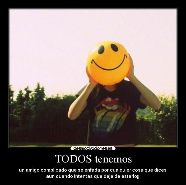 TODOS tenemos - un amigo complicado que se enfada por cualquier cosa que dices
aun cuando intentas que deje de estarlo¡¡¡