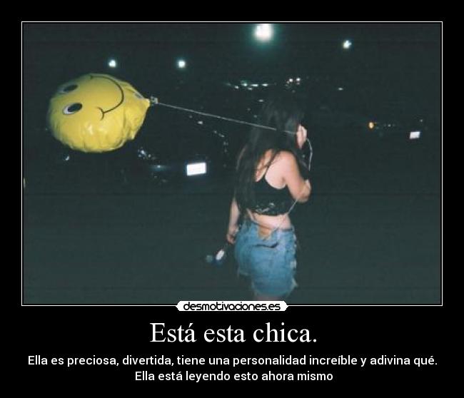 Está esta chica. - Ella es preciosa, divertida, tiene una personalidad increíble y adivina qué.
 Ella está leyendo esto ahora mismo
