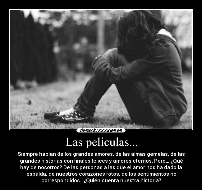 Las peliculas... - Siempre hablan de los grandes amores, de las almas gemelas, de las
grandes historias con finales felices y amores eternos. Pero... ¿Qué
hay de nosotros? De las personas a las que el amor nos ha dado la
espalda, de nuestros corazones rotos, de los sentimientos no
correspondidos...¿Quién cuenta nuestra historia?