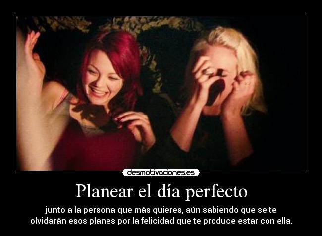 Planear el día perfecto - junto a la persona que más quieres, aún sabiendo que se te
olvidarán esos planes por la felicidad que te produce estar con ella.