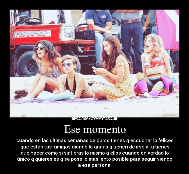 Ese momento - cuando en las ultimas semanas de curso tienes q escuchar lo felices
que están tus amigos diendo lo ganas q tienen de irse y tu tienes
que hacer como si sintieras lo mismo q ellos cuando en verdad lo
único q quieres es q se pose lo mas lento posible para seguir viendo
a esa persona.