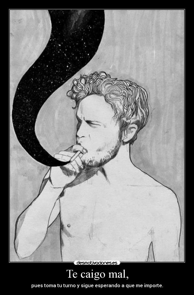 Te caigo mal, - pues toma tu turno y sigue esperando a que me importe.