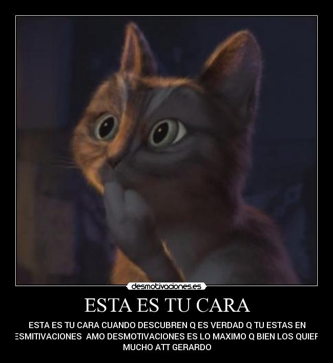 ESTA ES TU CARA - ESTA ES TU CARA CUANDO DESCUBREN Q ES VERDAD Q TU ESTAS EN
DESMITIVACIONES AMO DESMOTIVACIONES ES LO MAXIMO Q BIEN LOS QUIERO
MUCHO ATT GERARDO