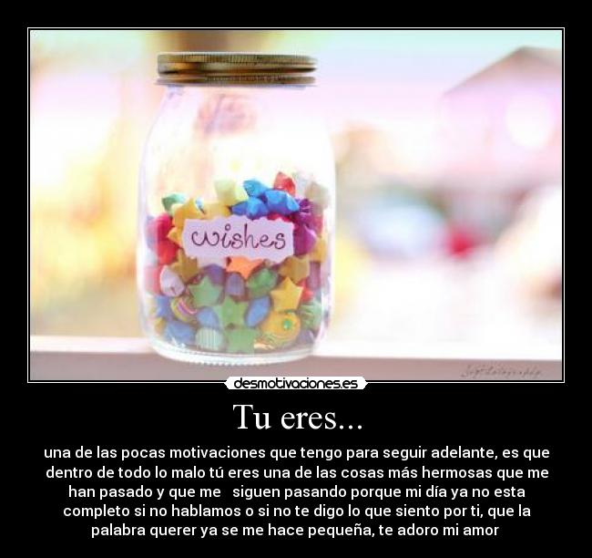 Tu eres... - una de las pocas motivaciones que tengo para seguir adelante, es que
dentro de todo lo malo tú eres una de las cosas más hermosas que me
han pasado y que me siguen pasando porque mi día ya no esta
completo si no hablamos o si no te digo lo que siento por ti, que la
palabra querer ya se me hace pequeña, te adoro mi amor