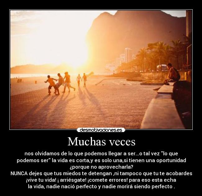 Muchas veces - nos olvidamos de lo que podemos llegar a ser...o tal vez lo que
podemos ser la vida es corta,y es solo una,si tienen una oportunidad
¿porque no aprovecharla?
NUNCA dejes que tus miedos te detengan ,ni tampoco que tu te acobardes
¡vive tu vida! ¡ arriésgate! ¡comete errores! para eso esta echa
la vida, nadie nació perfecto y nadie morirá siendo perfecto .
