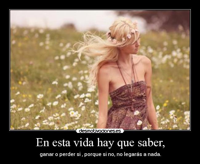 En esta vida hay que saber, - ganar o perder si , porque si no, no legarás a nada.