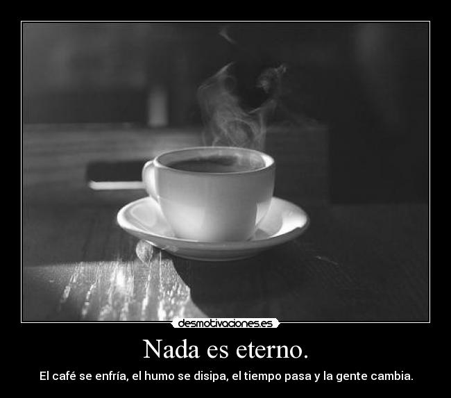 Nada es eterno. - El café se enfría, el humo se disipa, el tiempo pasa y la gente cambia.