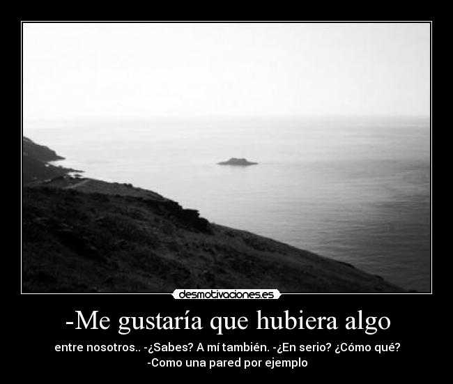 -Me gustaría que hubiera algo - entre nosotros.. -¿Sabes? A mí también. -¿En serio? ¿Cómo qué?
-Como una pared por ejemplo
